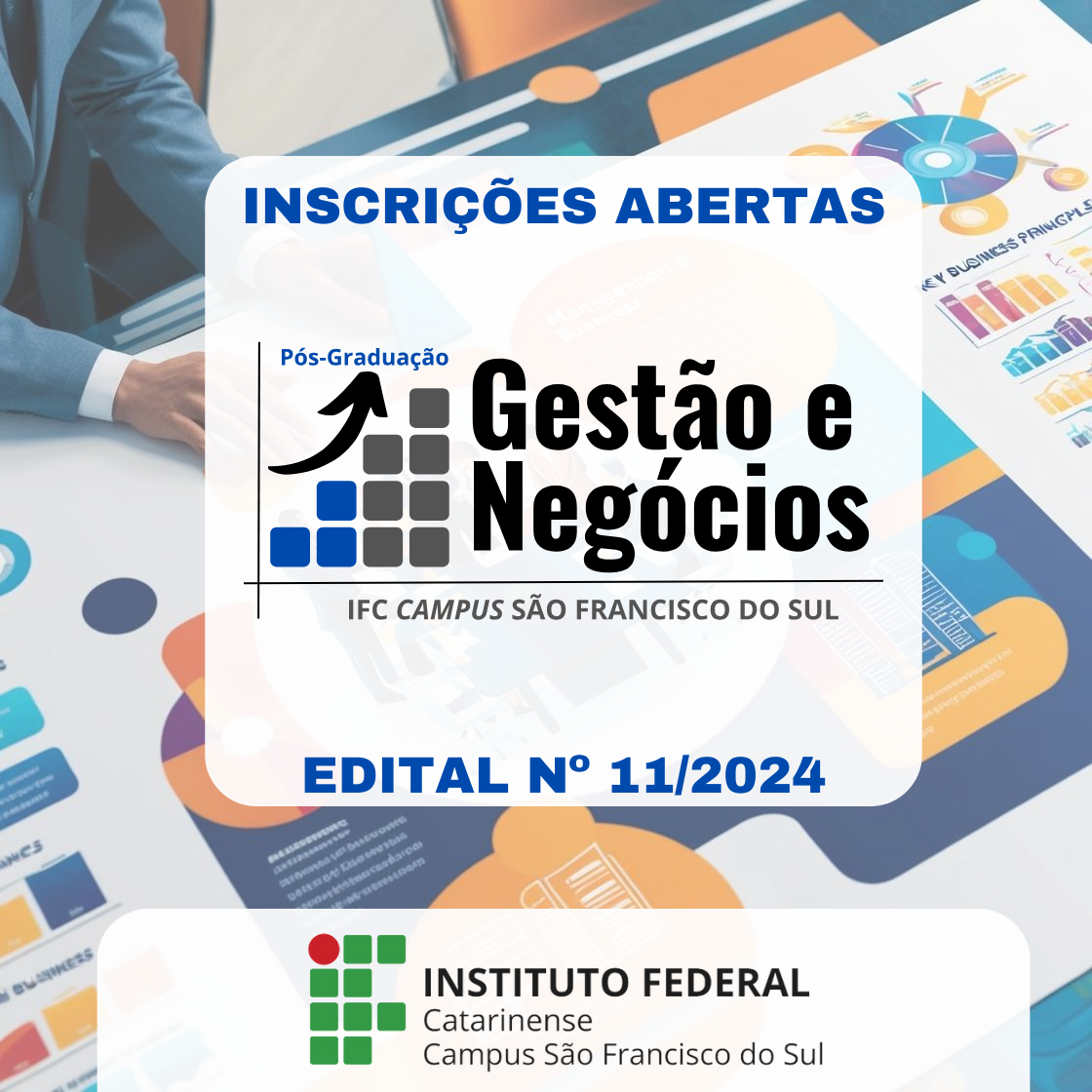 A imagem é um anúncio da pós-graduação em "Gestão e Negócios" no Instituto Federal Catarinense, Campus São Francisco do Sul. O texto "INSCRIÇÕES ABERTAS" é exibido de forma destacada no topo. Abaixo, o nome do programa "Pós-Graduação Gestão e Negócios" é mostrado com um logotipo que apresenta uma seta para cima e uma grade de quadrados em azul e cinza. O texto "IFC CAMPUS SÃO FRANCISCO DO SUL" está escrito abaixo do nome do programa. Na parte inferior, o texto "EDITAL N° 11/2024" é exibido em azul. O logotipo do Instituto Federal Catarinense está na parte inferior da imagem, junto com o texto "Campus São Francisco do Sul." O fundo mostra uma pessoa de terno trabalhando com planilhas e gráficos de negócios.